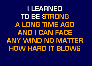 I LEARNED
TO BE STRONG
A LONG TIME AGO
AND I CAN FACE
ANY WIND NO MATTER
HOW HARD IT BLOWS