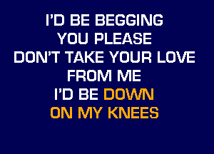 I'D BE BEGGING
YOU PLEASE
DON'T TAKE YOUR LOVE
FROM ME
I'D BE DOWN
ON MY KNEES