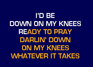 I'D BE
DOWN ON MY KNEES
READY TO PRAY
DARLIN' DOWN
ON MY KNEES
WHATEVER IT TAKES