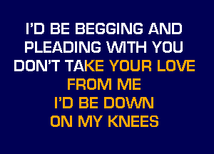 I'D BE BEGGING AND
PLEADING WITH YOU
DON'T TAKE YOUR LOVE
FROM ME
I'D BE DOWN
ON MY KNEES