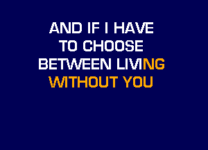 AND IF I HAVE
TO CHOOSE
BETWEEN LIVING

WTHOUT YOU