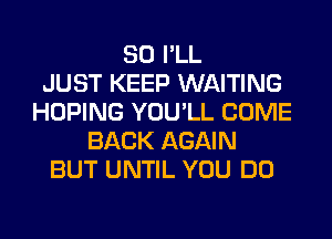 SO I'LL
JUST KEEP WAITING
HOPING YOU'LL COME
BACK AGAIN
BUT UNTIL YOU DO