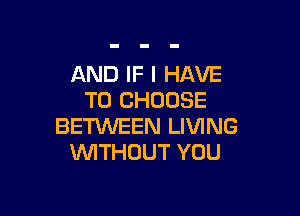 AND IF I HAVE
TO CHOOSE

BETKNEEN LIVING
'WITHUUT YOU