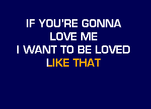 IF YOU'RE GONNA
LOVE ME
I WANT TO BE LOVED

LIKE THAT