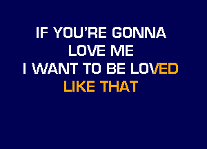 IF YOU'RE GONNA
LOVE ME
I WANT TO BE LOVED

LIKE THAT