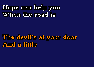 Hope can help you
XVhen the road is

The devil's at your door
And a little