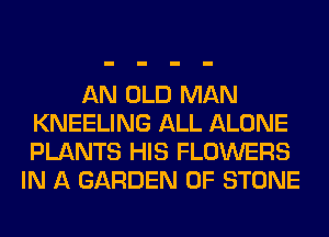 AN OLD MAN
KNEELING ALL ALONE
PLANTS HIS FLOWERS

IN A GARDEN 0F STONE