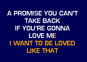 A PROMISE YOU CAN'T
TAKE BACK
IF YOU'RE GONNA
LOVE ME
I WANT TO BE LOVED
LIKE THAT