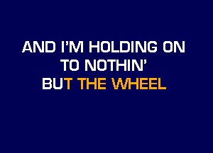 AND I'M HOLDING ON
TO NOTHIM

BUT THE WHEEL