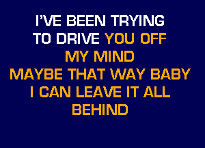 I'VE BEEN TRYING
TO DRIVE YOU OFF
MY MIND
MAYBE THAT WAY BABY
I CAN LEAVE IT ALL
BEHIND