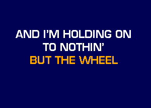 AND I'M HOLDING ON
TO NOTHIM

BUT THE WHEEL