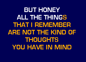BUT HONEY
ALL THE THINGS
THAT I REMEMBER
ARE NOT THE KIND OF
THOUGHTS
YOU HAVE IN MIND