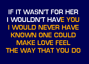 IF IT WASN'T FOR HER
I WOULDN'T HAVE YOU
I WOULD NEVER HAVE
KNOWN ONE COULD
MAKE LOVE FEEL
THE WAY THAT YOU DO