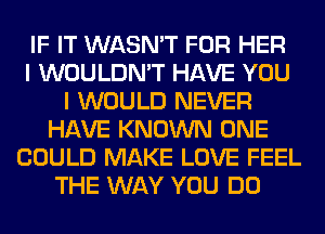 IF IT WASN'T FOR HER
I WOULDN'T HAVE YOU
I WOULD NEVER
HAVE KNOWN ONE
COULD MAKE LOVE FEEL
THE WAY YOU DO