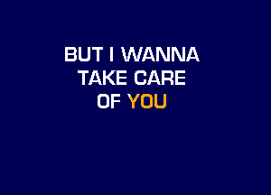 BUT I WANNA
TAKE CARE

OF YOU