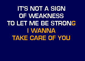 ITS NOT A SIGN
OF WEAKNESS
TO LET ME BE STRONG
I WANNA
TAKE CARE OF YOU