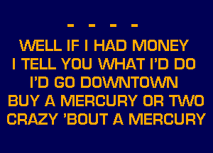 WELL IF I HAD MONEY
I TELL YOU WHAT I'D DO
I'D GO DOWNTOWN
BUY A MERCURY OR TWO
CRAZY 'BOUT A MERCURY