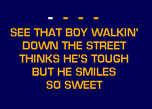 SEE THAT BOY WALKIM
DOWN THE STREET
THINKS HE'S TOUGH
BUT HE SMILES
SO SWEET