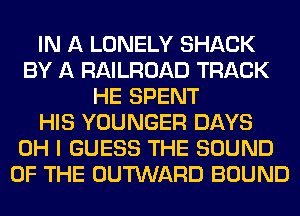 IN A LONELY SHACK
BY A RAILROAD TRACK
HE SPENT
HIS YOUNGER DAYS
OH I GUESS THE SOUND
OF THE OUTWARD BOUND