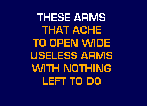 THESE ARMS
THAT ACHE
TO OPEN 'WIDE

USELESS ARMS
WITH NOTHING
LEFT TO DO