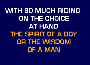 WITH SO MUCH RIDING
ON THE CHOICE
AT HAND
THE SPIRIT OF A BOY
OR THE WISDOM
OF A MAN