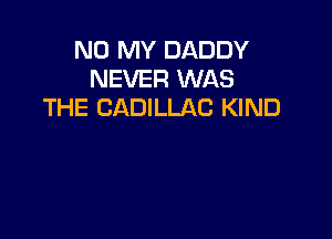 N0 MY DADDY
NEVER WAS
THE CADILLAC KIND