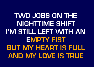 TWO JOBS ON THE
NIGHTI'IME SHIFT
I'M STILL LEFT WITH AN
EMPTY FIST
BUT MY HEART IS FULL
AND MY LOVE IS TRUE