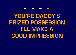 YOURE DADDY'S
PRIZED POSSESSION
I'LL MAKE A
GOOD IMPRESSION