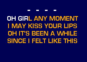 0H GIRL ANY MOMENT
I MAY KISS YOUR LIPS
0H ITS BEEN A WHILE
SINCE I FELT LIKE THIS