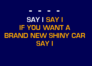 SAY I SAY I
IF YOU WANT A

BRAND NEW SHINY CAR
SAY I