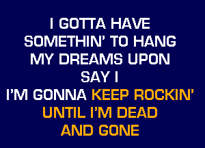 I GOTTA HAVE
SOMETHIN' TO HANG
MY DREAMS UPON
SAY I
I'M GONNA KEEP ROCKIN'
UNTIL I'M DEAD
AND GONE
