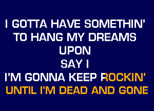 I GOTTA HAVE SOMETHIN'
TO HANG MY DREAMS
UPON
SAY I

PM GONNA KEEP ROCKIM
UNTIL I'M DEAD AND GONE