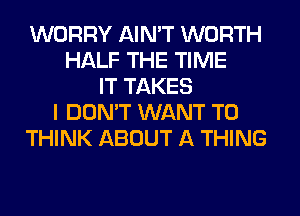 WORRY AIN'T WORTH
HALF THE TIME
IT TAKES
I DON'T WANT TO
THINK ABOUT A THING