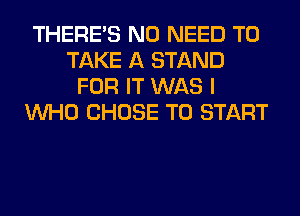 THERE'S NO NEED TO
TAKE A STAND
FOR IT WAS I
WHO CHOSE TO START