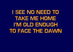 I SEE NO NEED TO
TAKE ME HOME
I'M OLD ENOUGH

TO FACE THE DAWN