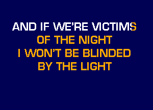 AND IF WERE VICTIMS
OF THE NIGHT
I WON'T BE BLINDED
BY THE LIGHT