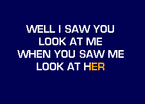 WELL I SAW YOU
LOOK AT ME

WHEN YOU SAW ME
LOOK AT HER