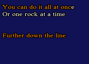 You can do it all at once
Or one rock at a time

Further down the line