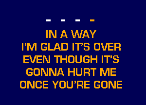 IN A WAY
I'M GLAD IT'S OVER
EVEN THOUGH IT'S
GONNA HURT ME
ONCE YOU'RE GONE