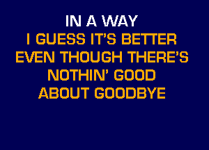 IN A WAY
I GUESS ITS BETTER
EVEN THOUGH THERE'S
NOTHIN' GOOD
ABOUT GOODBYE