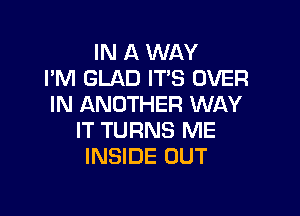 IN A WAY
I'M GLAD ITS OVER
IN ANOTHER WAY

IT TURNS ME
INSIDE OUT