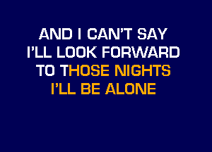 AND I CAN'T SAY
I'LL LOOK FORWARD
TO THOSE NIGHTS
I'LL BE ALONE