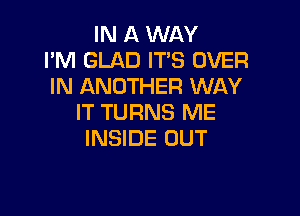 IN A WAY
I'M GLAD IT'S OVER
IN ANOTHER WAY

IT TURNS ME
INSIDE OUT