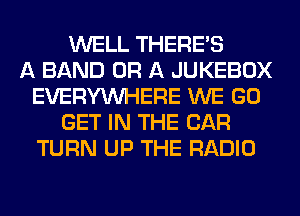 WELL THERE'S
A BAND OR A JUKEBOX
EVERYWHERE WE GO
GET IN THE CAR
TURN UP THE RADIO