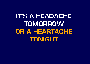 IT'S A HEADACHE
TOMORROW
OR A HEARTACHE

TONIGHT