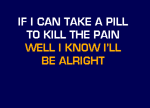 IF I CAN TAKE A PILL
TO KILL THE PAIN
WELL I KNOW I'LL

BE ALRIGHT