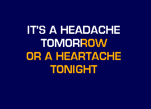 IT'S A HEADACHE
TOMORROW

OR A HEARTACHE
TONIGHT