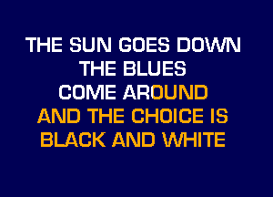 THE SUN GOES DOWN
THE BLUES
COME AROUND
AND THE CHOICE IS
BLACK AND WHITE