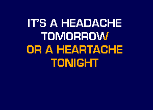 ITS A HEADACHE
TOMORROW
OR A HEARTACHE

TONIGHT