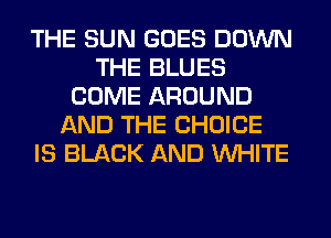 THE SUN GOES DOWN
THE BLUES
COME AROUND
AND THE CHOICE
IS BLACK AND WHITE